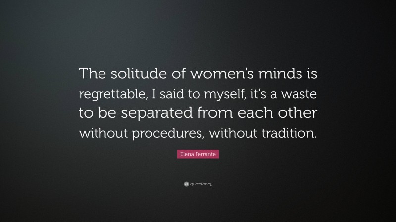 Elena Ferrante Quote: “The solitude of women’s minds is regrettable, I said to myself, it’s a waste to be separated from each other without procedures, without tradition.”