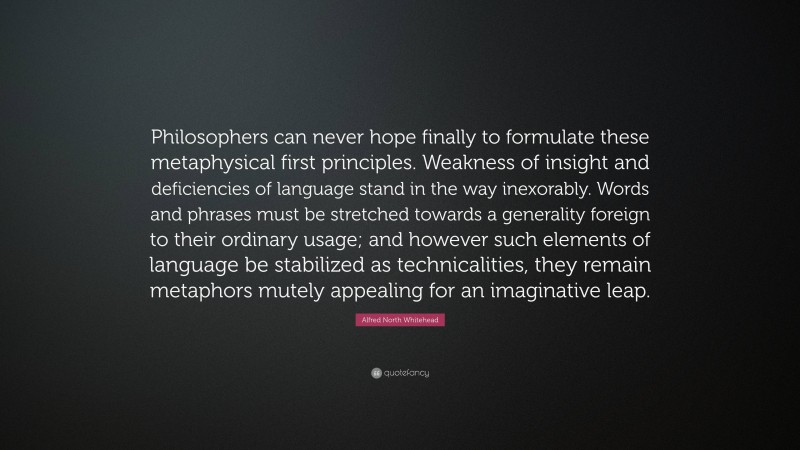 Alfred North Whitehead Quote: “Philosophers can never hope finally to formulate these metaphysical first principles. Weakness of insight and deficiencies of language stand in the way inexorably. Words and phrases must be stretched towards a generality foreign to their ordinary usage; and however such elements of language be stabilized as technicalities, they remain metaphors mutely appealing for an imaginative leap.”