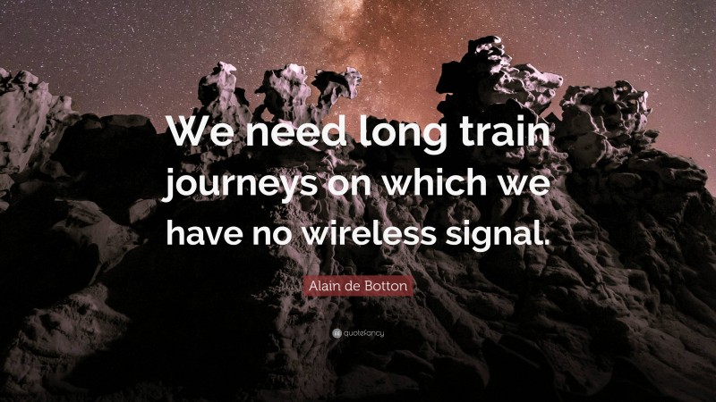 Alain de Botton Quote: “We need long train journeys on which we have no wireless signal.”