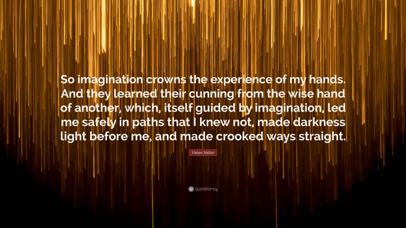 Helen Keller Quote: “So imagination crowns the experience of my hands. And they learned their cunning from the wise hand of another, which, itself guided by imagination, led me safely in paths that I knew not, made darkness light before me, and made crooked ways straight.”