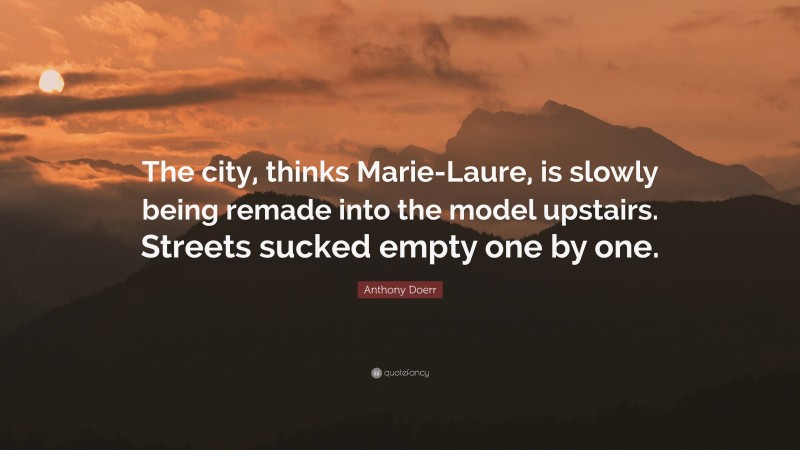 Anthony Doerr Quote: “The city, thinks Marie-Laure, is slowly being remade into the model upstairs. Streets sucked empty one by one.”