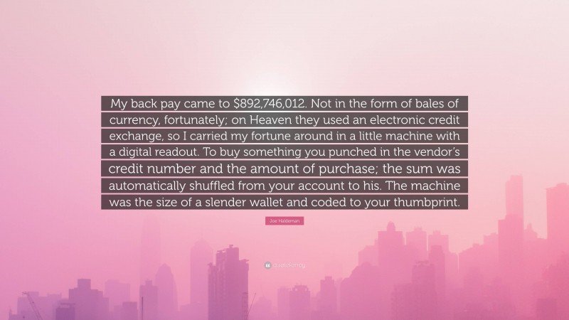 Joe Haldeman Quote: “My back pay came to $892,746,012. Not in the form of bales of currency, fortunately; on Heaven they used an electronic credit exchange, so I carried my fortune around in a little machine with a digital readout. To buy something you punched in the vendor’s credit number and the amount of purchase; the sum was automatically shuffled from your account to his. The machine was the size of a slender wallet and coded to your thumbprint.”