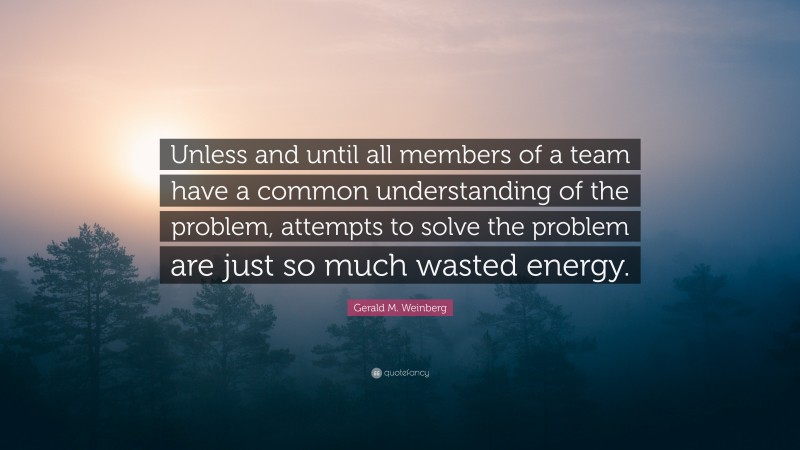 Gerald M. Weinberg Quote: “Unless and until all members of a team have a common understanding of the problem, attempts to solve the problem are just so much wasted energy.”