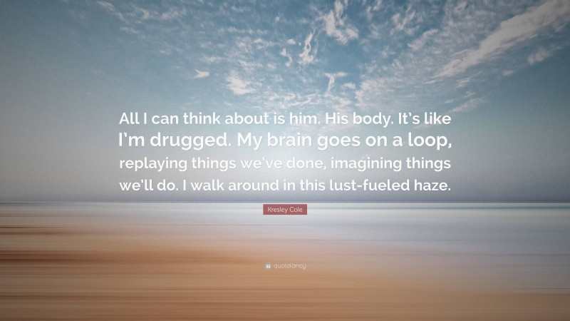 Kresley Cole Quote: “All I can think about is him. His body. It’s like I’m drugged. My brain goes on a loop, replaying things we’ve done, imagining things we’ll do. I walk around in this lust-fueled haze.”