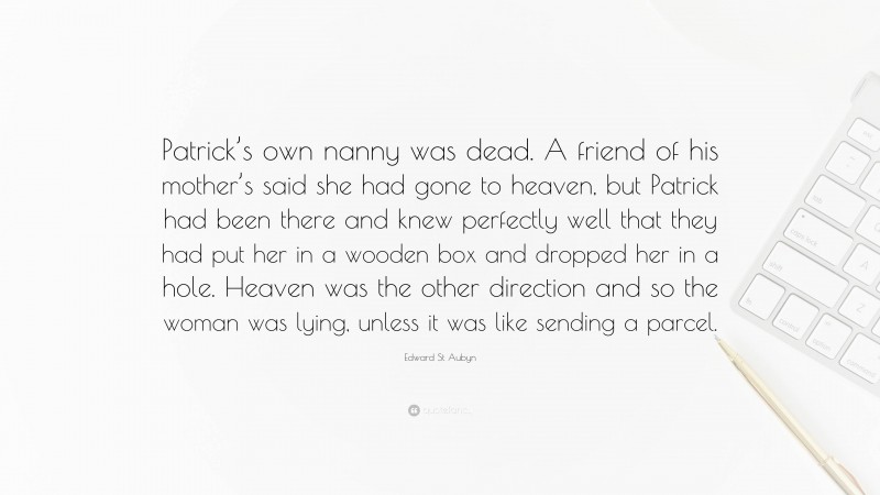 Edward St Aubyn Quote: “Patrick’s own nanny was dead. A friend of his mother’s said she had gone to heaven, but Patrick had been there and knew perfectly well that they had put her in a wooden box and dropped her in a hole. Heaven was the other direction and so the woman was lying, unless it was like sending a parcel.”