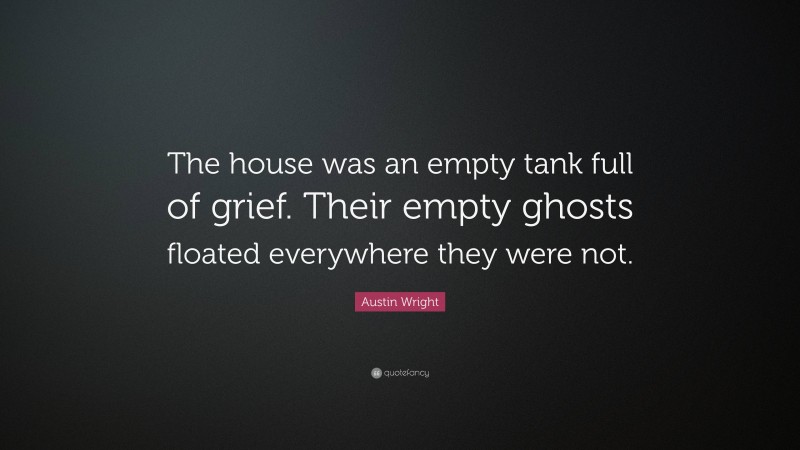 Austin Wright Quote: “The house was an empty tank full of grief. Their empty ghosts floated everywhere they were not.”