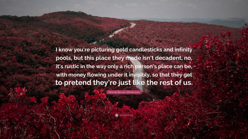 Miranda Beverly-Whittemore Quote: “I know you’re picturing gold candlesticks and infinity pools, but this place they made isn’t decadent, no, it’s rustic in the way only a rich person’s place can be, with money flowing under it invisibly, so that they get to pretend they’re just like the rest of us.”