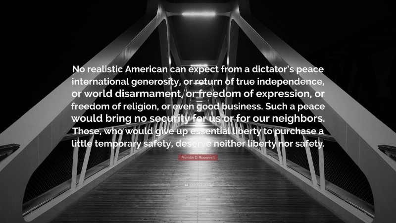 Franklin D. Roosevelt Quote: “No realistic American can expect from a dictator’s peace international generosity, or return of true independence, or world disarmament, or freedom of expression, or freedom of religion, or even good business. Such a peace would bring no security for us or for our neighbors. Those, who would give up essential liberty to purchase a little temporary safety, deserve neither liberty nor safety.”
