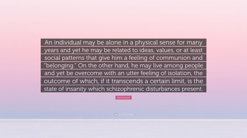 Erich Fromm Quote: “An individual may be alone in a physical sense for many years and yet he may be related to ideas, values, or at least social patterns that give him a feeling of communion and “belonging.” On the other hand, he may live among people and yet be overcome with an utter feeling of isolation, the outcome of which, if it transcends a certain limit, is the state of insanity which schizophrenic disturbances present.”