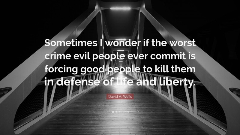 David A. Wells Quote: “Sometimes I wonder if the worst crime evil people ever commit is forcing good people to kill them in defense of life and liberty.”