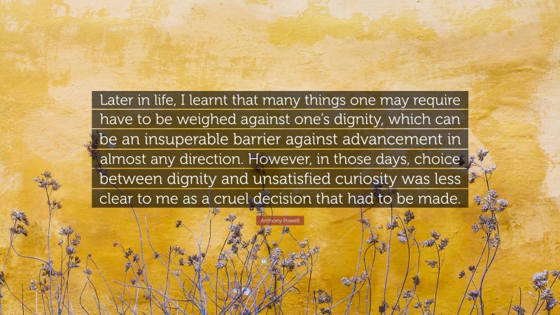 Anthony Powell Quote: “Later in life, I learnt that many things one may require have to be weighed against one’s dignity, which can be an insuperable barrier against advancement in almost any direction. However, in those days, choice between dignity and unsatisfied curiosity was less clear to me as a cruel decision that had to be made.”