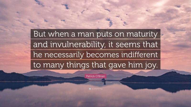 Patrick O'Brian Quote: “But when a man puts on maturity and invulnerability, it seems that he necessarily becomes indifferent to many things that gave him joy.”