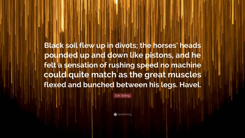 S.M. Stirling Quote: “Black soil flew up in divots; the horses’ heads pounded up and down like pistons, and he felt a sensation of rushing speed no machine could quite match as the great muscles flexed and bunched between his legs. Havel.”