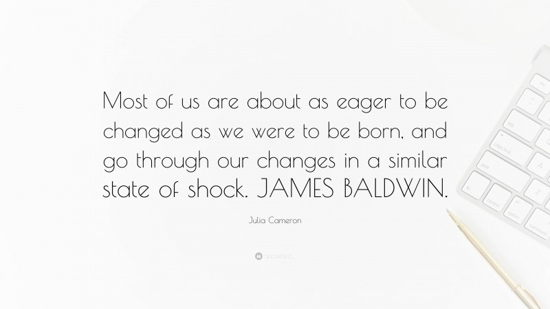 Julia Cameron Quote: “Most of us are about as eager to be changed as we were to be born, and go through our changes in a similar state of shock. JAMES BALDWIN.”