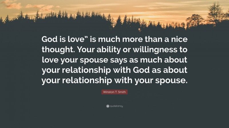 Winston T. Smith Quote: “God is love” is much more than a nice thought. Your ability or willingness to love your spouse says as much about your relationship with God as about your relationship with your spouse.”