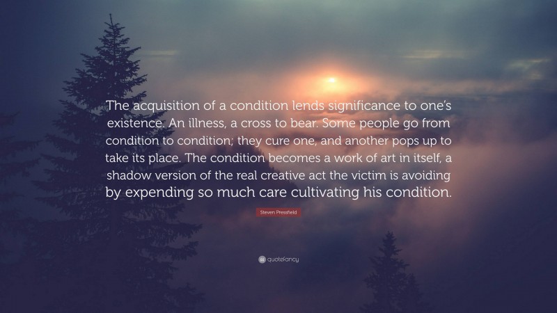 Steven Pressfield Quote: “The acquisition of a condition lends significance to one’s existence. An illness, a cross to bear. Some people go from condition to condition; they cure one, and another pops up to take its place. The condition becomes a work of art in itself, a shadow version of the real creative act the victim is avoiding by expending so much care cultivating his condition.”