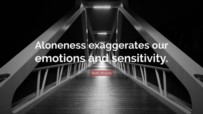Beth Moore Quote: “Aloneness exaggerates our emotions and sensitivity.”