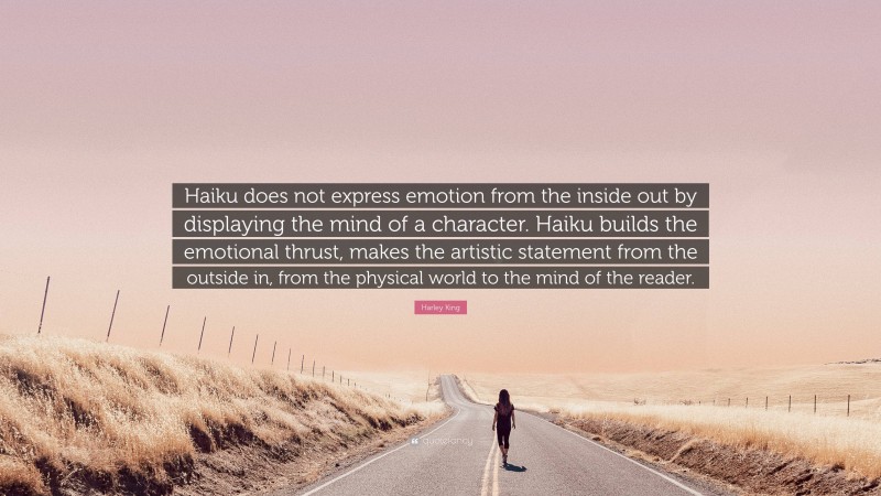 Harley King Quote: “Haiku does not express emotion from the inside out by displaying the mind of a character. Haiku builds the emotional thrust, makes the artistic statement from the outside in, from the physical world to the mind of the reader.”