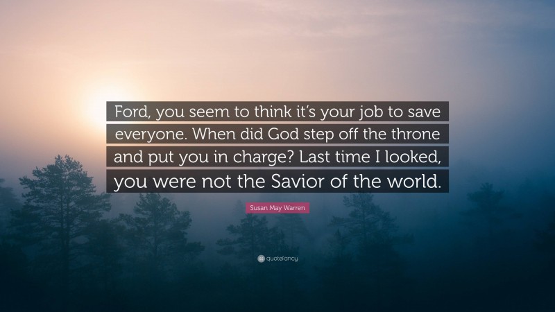 Susan May Warren Quote: “Ford, you seem to think it’s your job to save everyone. When did God step off the throne and put you in charge? Last time I looked, you were not the Savior of the world.”