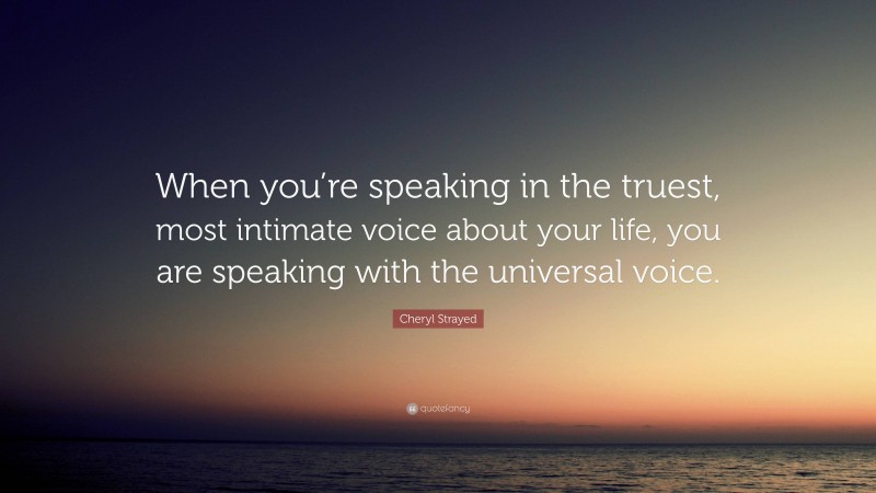 Cheryl Strayed Quote: “When you’re speaking in the truest, most intimate voice about your life, you are speaking with the universal voice.”