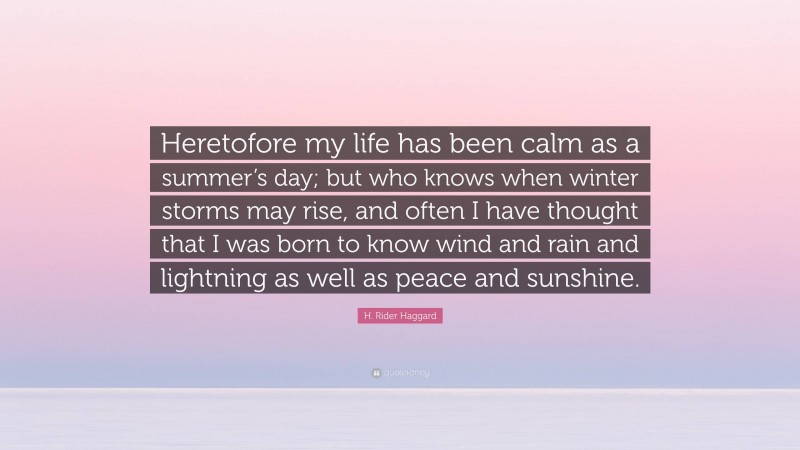 H. Rider Haggard Quote: “Heretofore my life has been calm as a summer’s day; but who knows when winter storms may rise, and often I have thought that I was born to know wind and rain and lightning as well as peace and sunshine.”