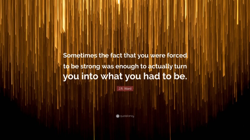 J.R. Ward Quote: “Sometimes the fact that you were forced to be strong was enough to actually turn you into what you had to be.”