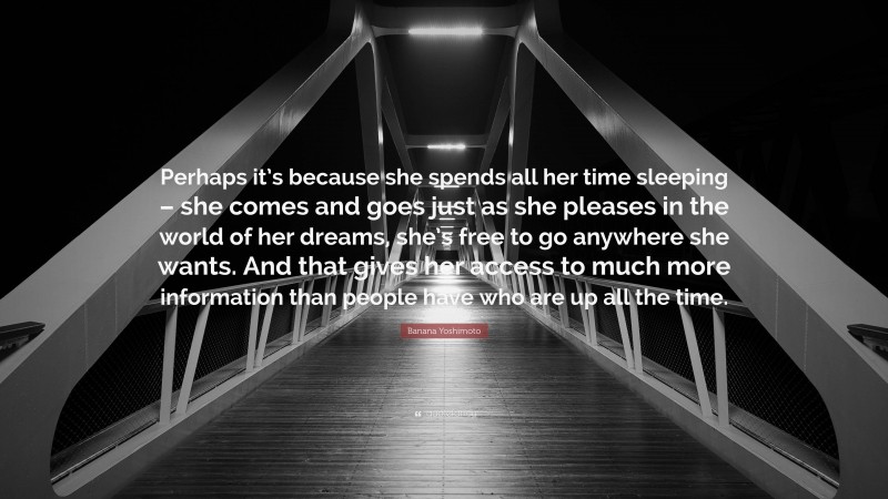 Banana Yoshimoto Quote: “Perhaps it’s because she spends all her time sleeping – she comes and goes just as she pleases in the world of her dreams, she’s free to go anywhere she wants. And that gives her access to much more information than people have who are up all the time.”