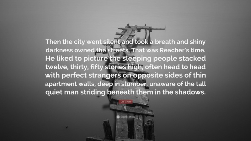 Lee Child Quote: “Then the city went silent and took a breath and shiny darkness owned the streets. That was Reacher’s time. He liked to picture the sleeping people stacked twelve, thirty, fifty stories high, often head to head with perfect strangers on opposite sides of thin apartment walls, deep in slumber, unaware of the tall quiet man striding beneath them in the shadows.”