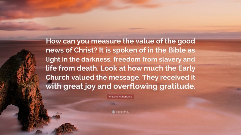 William Wilberforce Quote: “How can you measure the value of the good news of Christ? It is spoken of in the Bible as light in the darkness, freedom from slavery and life from death. Look at how much the Early Church valued the message. They received it with great joy and overflowing gratitude.”
