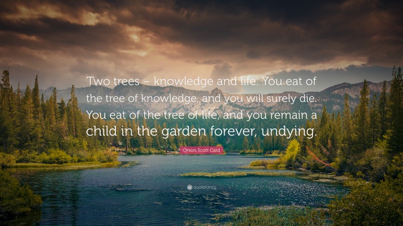 Orson Scott Card Quote: “Two trees – knowledge and life. You eat of the tree of knowledge, and you will surely die. You eat of the tree of life, and you remain a child in the garden forever, undying.”