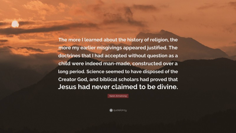 Karen Armstrong Quote: “The more I learned about the history of religion, the more my earlier misgivings appeared justified. The doctrines that I had accepted without question as a child were indeed man-made, constructed over a long period. Science seemed to have disposed of the Creator God, and biblical scholars had proved that Jesus had never claimed to be divine.”