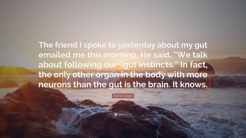 Kathie Giorgio Quote: “The friend I spoke to yesterday about my gut emailed me this morning, He said, “We talk about following our “gut instincts.” In fact, the only other organ in the body with more neurons than the gut is the brain. It knows.”