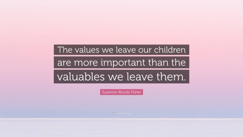 Suzanne Woods Fisher Quote: “The values we leave our children are more important than the valuables we leave them.”