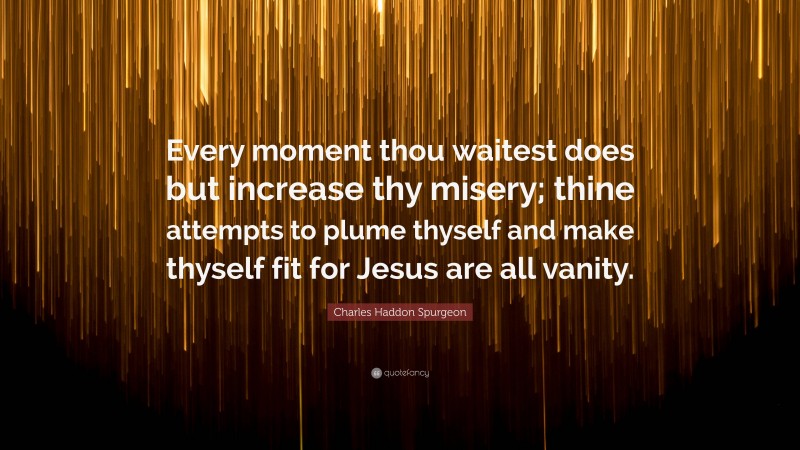 Charles Haddon Spurgeon Quote: “Every moment thou waitest does but increase thy misery; thine attempts to plume thyself and make thyself fit for Jesus are all vanity.”
