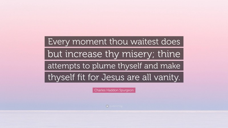 Charles Haddon Spurgeon Quote: “Every moment thou waitest does but increase thy misery; thine attempts to plume thyself and make thyself fit for Jesus are all vanity.”
