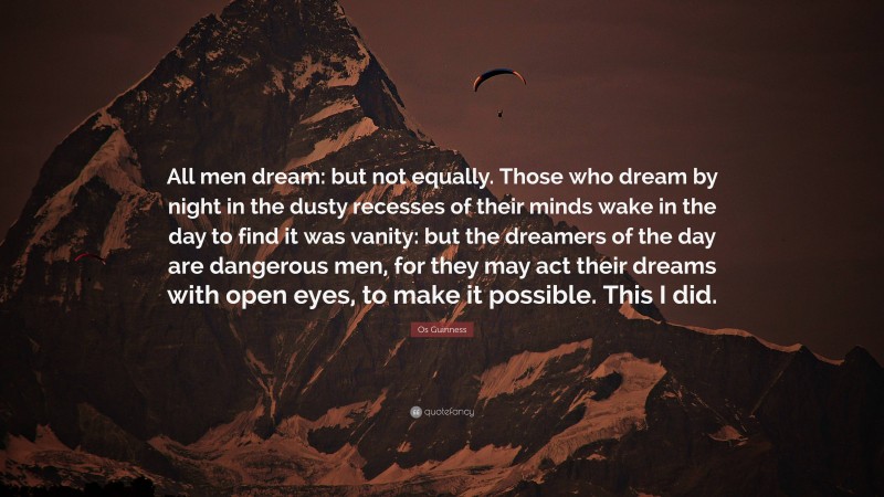 Os Guinness Quote: “All men dream: but not equally. Those who dream by night in the dusty recesses of their minds wake in the day to find it was vanity: but the dreamers of the day are dangerous men, for they may act their dreams with open eyes, to make it possible. This I did.”
