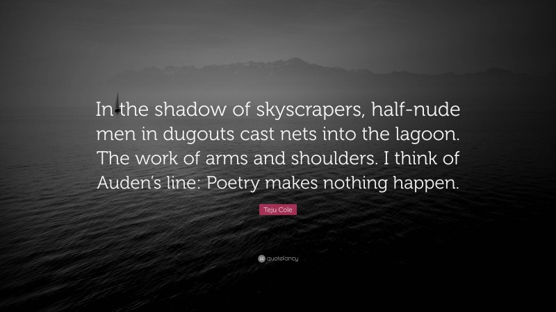 Teju Cole Quote: “In the shadow of skyscrapers, half-nude men in dugouts cast nets into the lagoon. The work of arms and shoulders. I think of Auden’s line: Poetry makes nothing happen.”