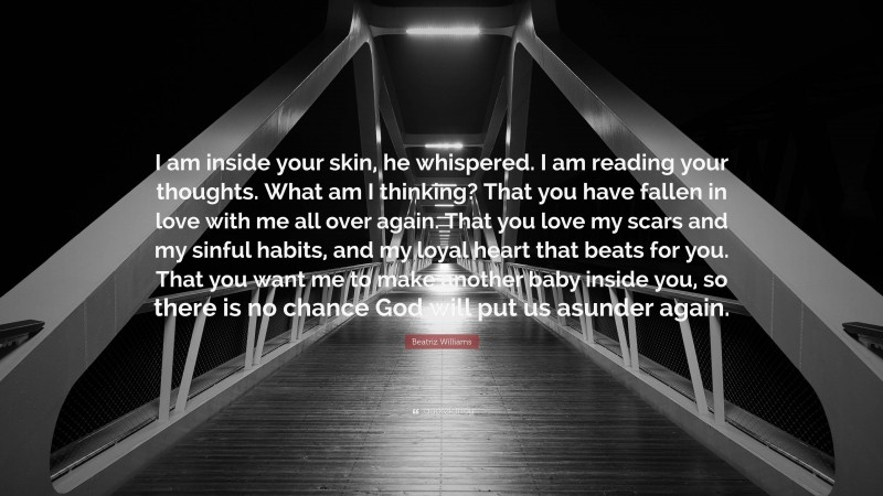 Beatriz Williams Quote: “I am inside your skin, he whispered. I am reading your thoughts. What am I thinking? That you have fallen in love with me all over again. That you love my scars and my sinful habits, and my loyal heart that beats for you. That you want me to make another baby inside you, so there is no chance God will put us asunder again.”