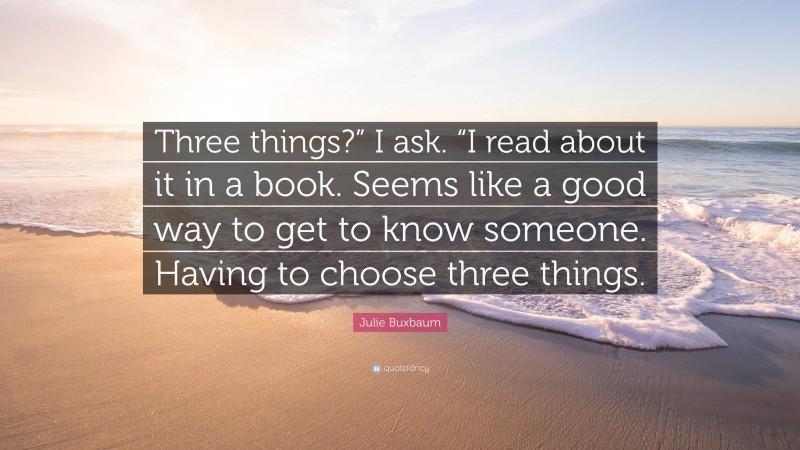 Julie Buxbaum Quote: “Three things?” I ask. “I read about it in a book. Seems like a good way to get to know someone. Having to choose three things.”