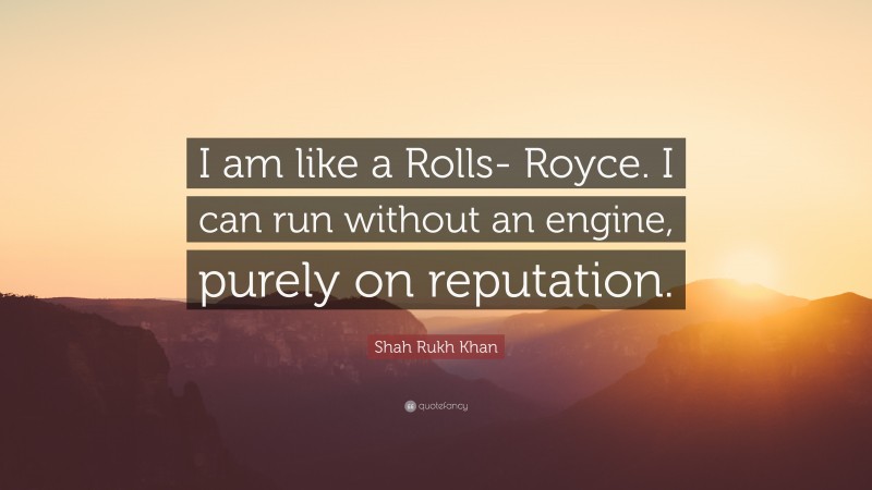 Shah Rukh Khan Quote: “I am like a Rolls- Royce. I can run without an engine, purely on reputation.”