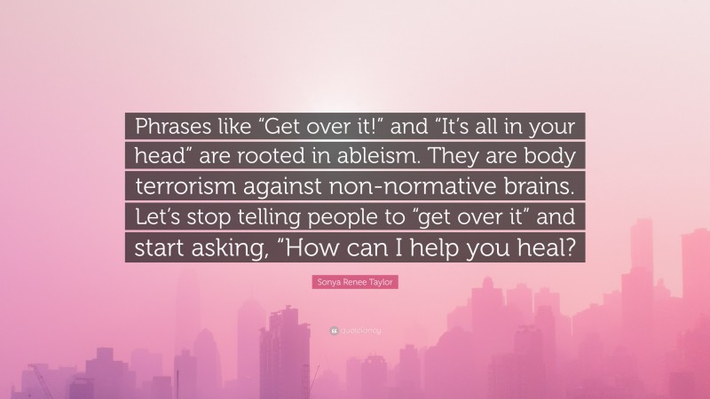 Sonya Renee Taylor Quote: “Phrases like “Get over it!” and “It’s all in your head” are rooted in ableism. They are body terrorism against non-normative brains. Let’s stop telling people to “get over it” and start asking, “How can I help you heal?”