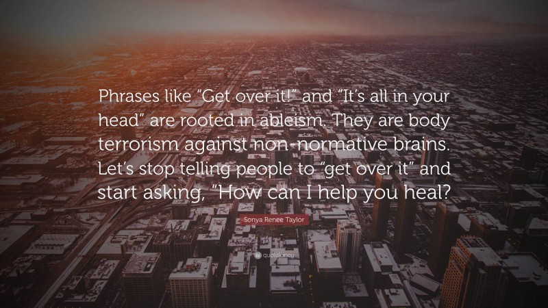 Sonya Renee Taylor Quote: “Phrases like “Get over it!” and “It’s all in your head” are rooted in ableism. They are body terrorism against non-normative brains. Let’s stop telling people to “get over it” and start asking, “How can I help you heal?”