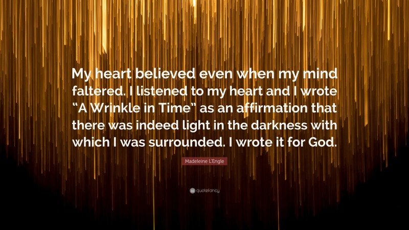 Madeleine L'Engle Quote: “My heart believed even when my mind faltered. I listened to my heart and I wrote “A Wrinkle in Time” as an affirmation that there was indeed light in the darkness with which I was surrounded. I wrote it for God.”