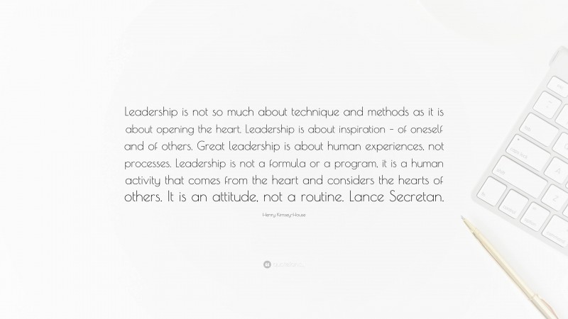 Henry Kimsey-House Quote: “Leadership is not so much about technique and methods as it is about opening the heart. Leadership is about inspiration – of oneself and of others. Great leadership is about human experiences, not processes. Leadership is not a formula or a program, it is a human activity that comes from the heart and considers the hearts of others. It is an attitude, not a routine. Lance Secretan.”