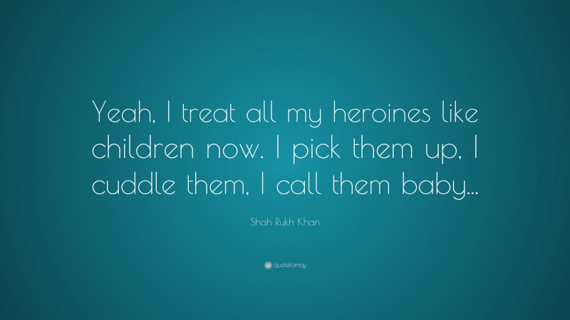 Shah Rukh Khan Quote: “Yeah, I treat all my heroines like children now. I pick them up, I cuddle them, I call them baby...”