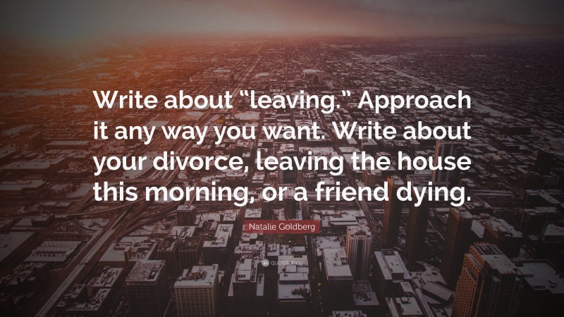 Natalie Goldberg Quote: “Write about “leaving.” Approach it any way you want. Write about your divorce, leaving the house this morning, or a friend dying.”