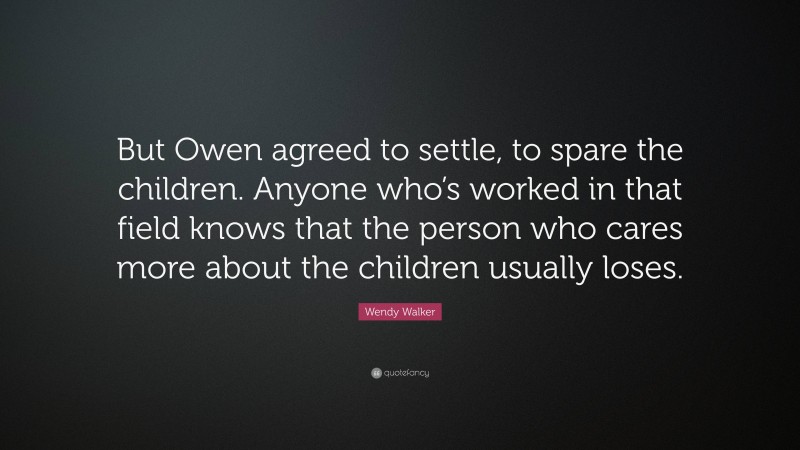 Wendy Walker Quote: “But Owen agreed to settle, to spare the children. Anyone who’s worked in that field knows that the person who cares more about the children usually loses.”
