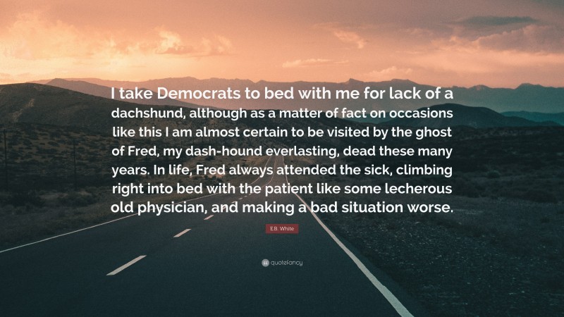 E.B. White Quote: “I take Democrats to bed with me for lack of a dachshund, although as a matter of fact on occasions like this I am almost certain to be visited by the ghost of Fred, my dash-hound everlasting, dead these many years. In life, Fred always attended the sick, climbing right into bed with the patient like some lecherous old physician, and making a bad situation worse.”