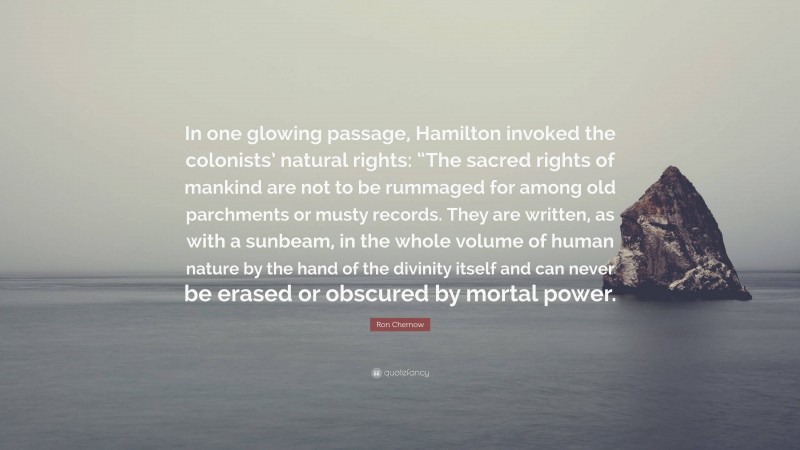 Ron Chernow Quote: “In one glowing passage, Hamilton invoked the colonists’ natural rights: “The sacred rights of mankind are not to be rummaged for among old parchments or musty records. They are written, as with a sunbeam, in the whole volume of human nature by the hand of the divinity itself and can never be erased or obscured by mortal power.”