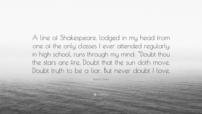 Barbara O'Neal Quote: “A line of Shakespeare, lodged in my head from one of the only classes I ever attended regularly in high school, runs through my mind: “Doubt thou the stars are fire, Doubt that the sun doth move, Doubt truth to be a liar, But never doubt I love.”